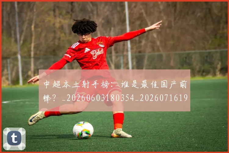中超本土射手榜：谁是最佳国产前锋？_20260603180354_20260716190159