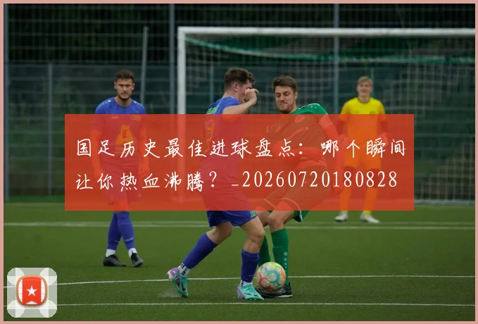 国足历史最佳进球盘点：哪个瞬间让你热血沸腾？_20260720180828