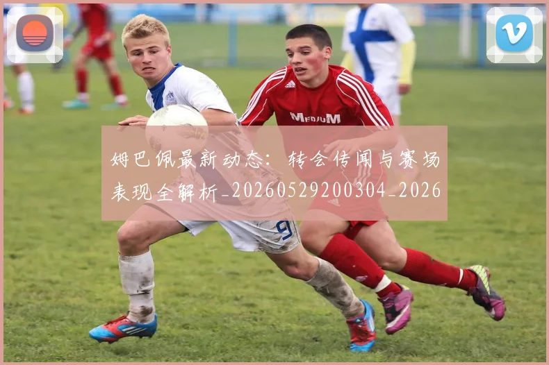 姆巴佩最新动态:转会传闻与赛场表现全解析_20260529200304_20260703231733