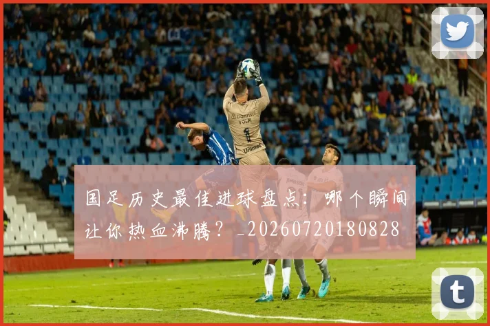 国足历史最佳进球盘点：哪个瞬间让你热血沸腾？_20260720180828